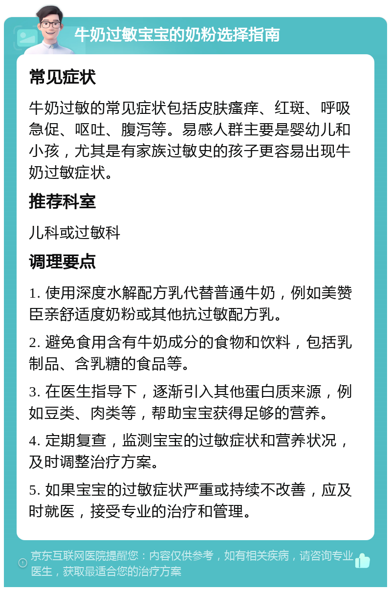 牛奶过敏宝宝的奶粉选择指南 常见症状 牛奶过敏的常见症状包括皮肤瘙痒、红斑、呼吸急促、呕吐、腹泻等。易感人群主要是婴幼儿和小孩，尤其是有家族过敏史的孩子更容易出现牛奶过敏症状。 推荐科室 儿科或过敏科 调理要点 1. 使用深度水解配方乳代替普通牛奶，例如美赞臣亲舒适度奶粉或其他抗过敏配方乳。 2. 避免食用含有牛奶成分的食物和饮料，包括乳制品、含乳糖的食品等。 3. 在医生指导下，逐渐引入其他蛋白质来源，例如豆类、肉类等，帮助宝宝获得足够的营养。 4. 定期复查，监测宝宝的过敏症状和营养状况，及时调整治疗方案。 5. 如果宝宝的过敏症状严重或持续不改善，应及时就医，接受专业的治疗和管理。