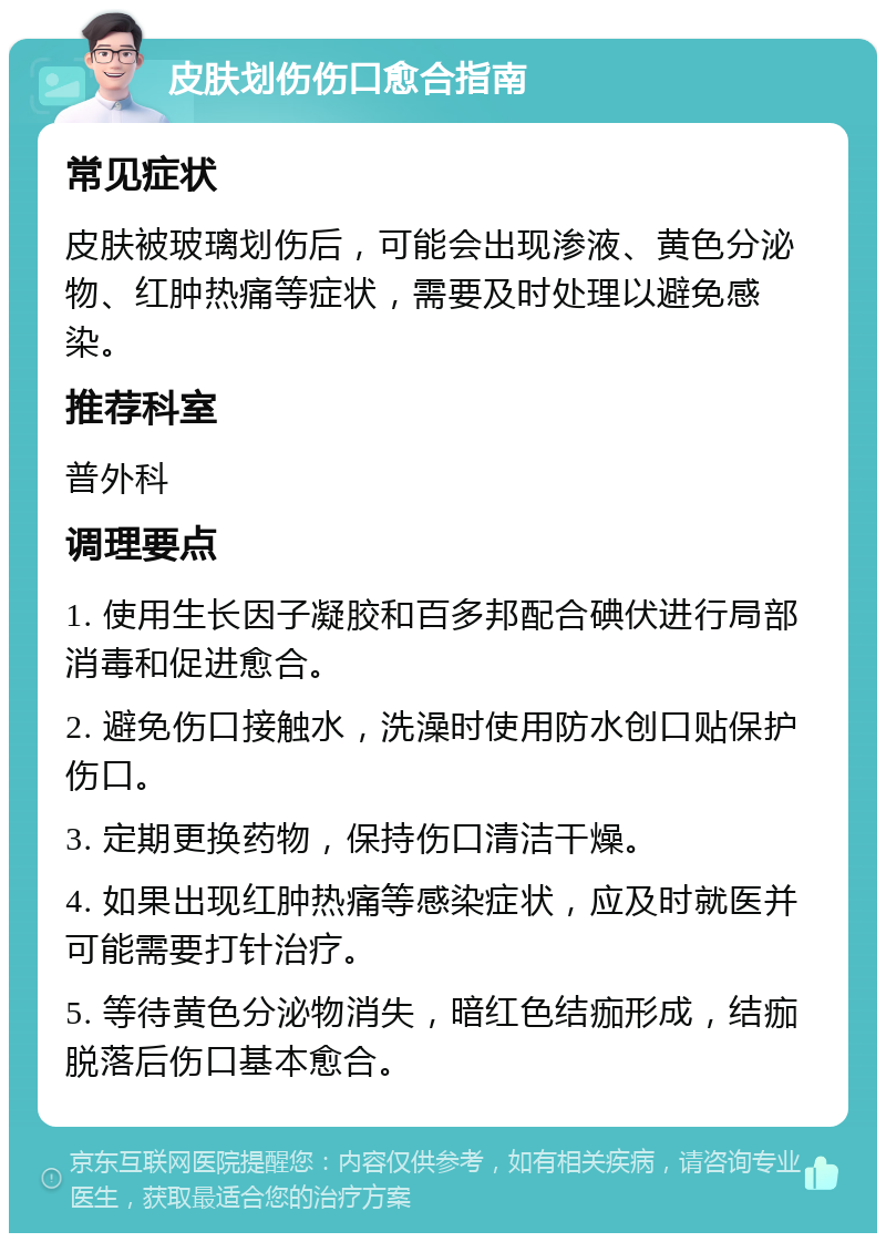 皮肤划伤伤口愈合指南 常见症状 皮肤被玻璃划伤后，可能会出现渗液、黄色分泌物、红肿热痛等症状，需要及时处理以避免感染。 推荐科室 普外科 调理要点 1. 使用生长因子凝胶和百多邦配合碘伏进行局部消毒和促进愈合。 2. 避免伤口接触水，洗澡时使用防水创口贴保护伤口。 3. 定期更换药物，保持伤口清洁干燥。 4. 如果出现红肿热痛等感染症状，应及时就医并可能需要打针治疗。 5. 等待黄色分泌物消失，暗红色结痂形成，结痂脱落后伤口基本愈合。