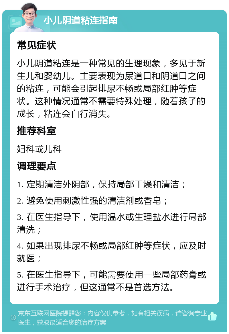 小儿阴道粘连指南 常见症状 小儿阴道粘连是一种常见的生理现象，多见于新生儿和婴幼儿。主要表现为尿道口和阴道口之间的粘连，可能会引起排尿不畅或局部红肿等症状。这种情况通常不需要特殊处理，随着孩子的成长，粘连会自行消失。 推荐科室 妇科或儿科 调理要点 1. 定期清洁外阴部，保持局部干燥和清洁； 2. 避免使用刺激性强的清洁剂或香皂； 3. 在医生指导下，使用温水或生理盐水进行局部清洗； 4. 如果出现排尿不畅或局部红肿等症状，应及时就医； 5. 在医生指导下，可能需要使用一些局部药膏或进行手术治疗，但这通常不是首选方法。