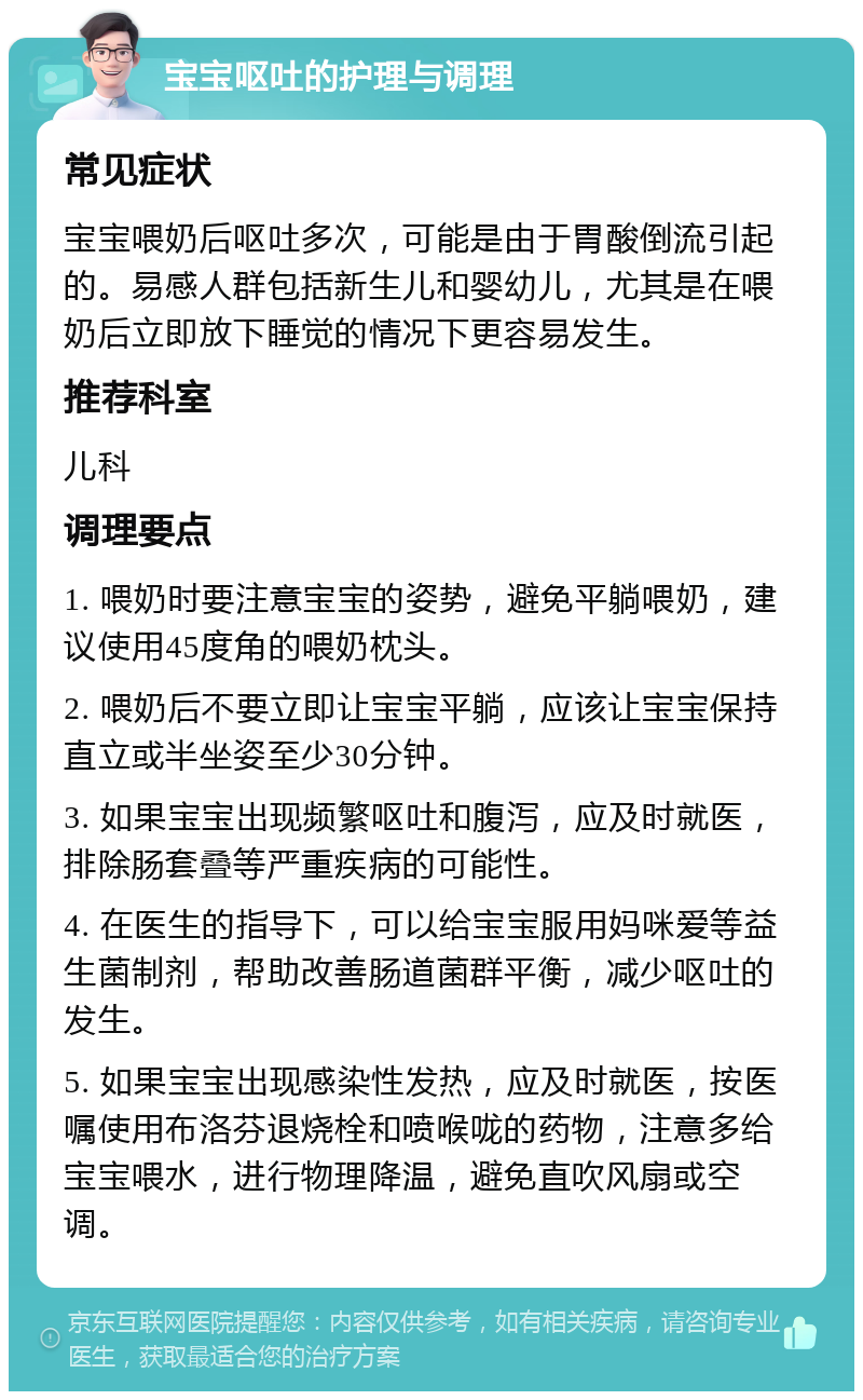 宝宝呕吐的护理与调理 常见症状 宝宝喂奶后呕吐多次，可能是由于胃酸倒流引起的。易感人群包括新生儿和婴幼儿，尤其是在喂奶后立即放下睡觉的情况下更容易发生。 推荐科室 儿科 调理要点 1. 喂奶时要注意宝宝的姿势，避免平躺喂奶，建议使用45度角的喂奶枕头。 2. 喂奶后不要立即让宝宝平躺，应该让宝宝保持直立或半坐姿至少30分钟。 3. 如果宝宝出现频繁呕吐和腹泻，应及时就医，排除肠套叠等严重疾病的可能性。 4. 在医生的指导下，可以给宝宝服用妈咪爱等益生菌制剂，帮助改善肠道菌群平衡，减少呕吐的发生。 5. 如果宝宝出现感染性发热，应及时就医，按医嘱使用布洛芬退烧栓和喷喉咙的药物，注意多给宝宝喂水，进行物理降温，避免直吹风扇或空调。