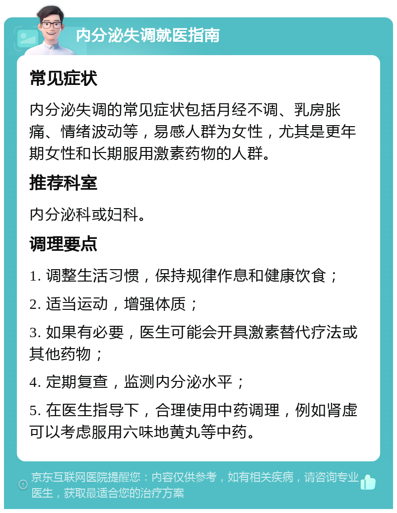 内分泌失调就医指南 常见症状 内分泌失调的常见症状包括月经不调、乳房胀痛、情绪波动等，易感人群为女性，尤其是更年期女性和长期服用激素药物的人群。 推荐科室 内分泌科或妇科。 调理要点 1. 调整生活习惯，保持规律作息和健康饮食； 2. 适当运动，增强体质； 3. 如果有必要，医生可能会开具激素替代疗法或其他药物； 4. 定期复查，监测内分泌水平； 5. 在医生指导下，合理使用中药调理，例如肾虚可以考虑服用六味地黄丸等中药。