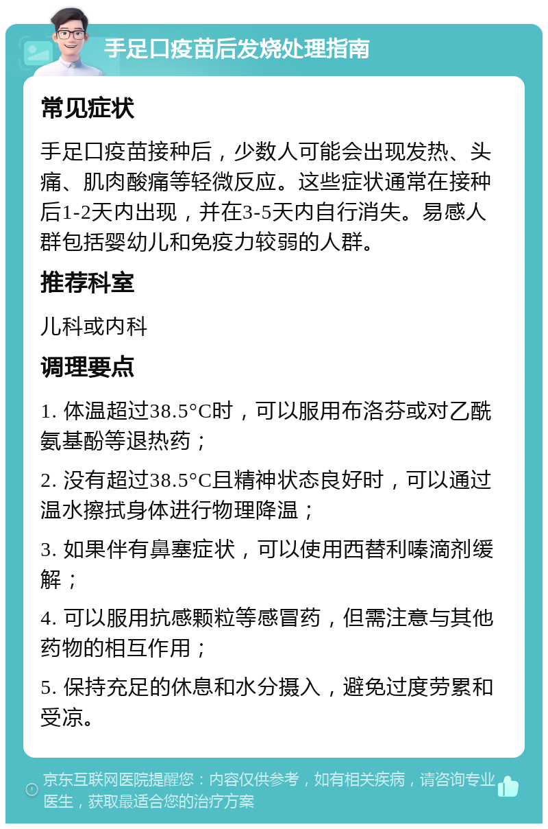 手足口疫苗后发烧处理指南 常见症状 手足口疫苗接种后，少数人可能会出现发热、头痛、肌肉酸痛等轻微反应。这些症状通常在接种后1-2天内出现，并在3-5天内自行消失。易感人群包括婴幼儿和免疫力较弱的人群。 推荐科室 儿科或内科 调理要点 1. 体温超过38.5°C时，可以服用布洛芬或对乙酰氨基酚等退热药； 2. 没有超过38.5°C且精神状态良好时，可以通过温水擦拭身体进行物理降温； 3. 如果伴有鼻塞症状，可以使用西替利嗪滴剂缓解； 4. 可以服用抗感颗粒等感冒药，但需注意与其他药物的相互作用； 5. 保持充足的休息和水分摄入，避免过度劳累和受凉。