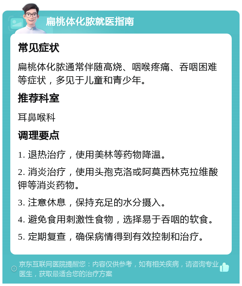 扁桃体化脓就医指南 常见症状 扁桃体化脓通常伴随高烧、咽喉疼痛、吞咽困难等症状，多见于儿童和青少年。 推荐科室 耳鼻喉科 调理要点 1. 退热治疗，使用美林等药物降温。 2. 消炎治疗，使用头孢克洛或阿莫西林克拉维酸钾等消炎药物。 3. 注意休息，保持充足的水分摄入。 4. 避免食用刺激性食物，选择易于吞咽的软食。 5. 定期复查，确保病情得到有效控制和治疗。