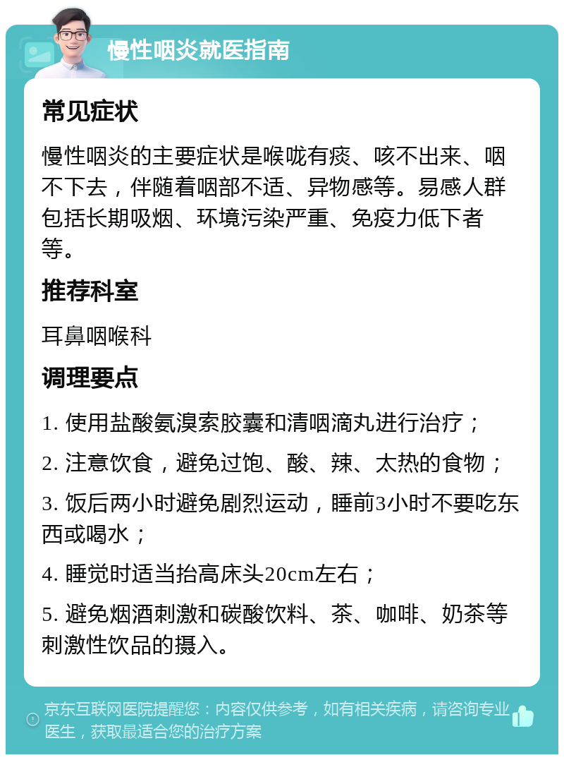 慢性咽炎就医指南 常见症状 慢性咽炎的主要症状是喉咙有痰、咳不出来、咽不下去，伴随着咽部不适、异物感等。易感人群包括长期吸烟、环境污染严重、免疫力低下者等。 推荐科室 耳鼻咽喉科 调理要点 1. 使用盐酸氨溴索胶囊和清咽滴丸进行治疗； 2. 注意饮食，避免过饱、酸、辣、太热的食物； 3. 饭后两小时避免剧烈运动，睡前3小时不要吃东西或喝水； 4. 睡觉时适当抬高床头20cm左右； 5. 避免烟酒刺激和碳酸饮料、茶、咖啡、奶茶等刺激性饮品的摄入。