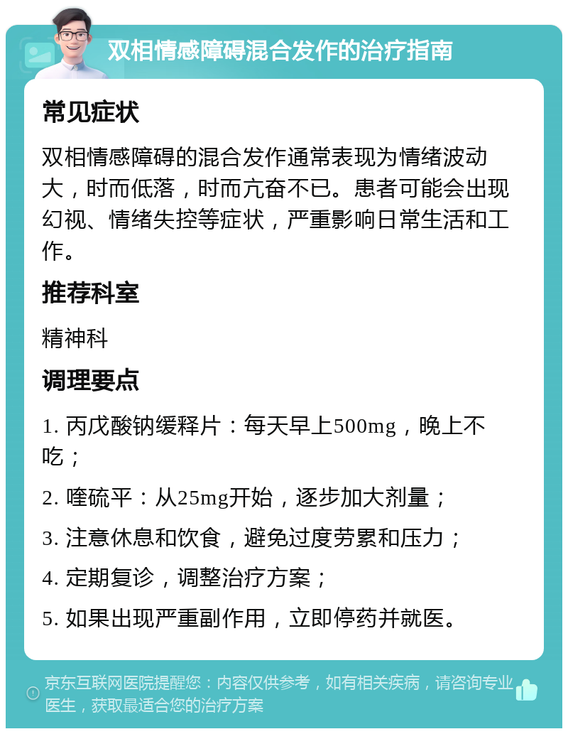 双相情感障碍混合发作的治疗指南 常见症状 双相情感障碍的混合发作通常表现为情绪波动大，时而低落，时而亢奋不已。患者可能会出现幻视、情绪失控等症状，严重影响日常生活和工作。 推荐科室 精神科 调理要点 1. 丙戊酸钠缓释片：每天早上500mg，晚上不吃； 2. 喹硫平：从25mg开始，逐步加大剂量； 3. 注意休息和饮食，避免过度劳累和压力； 4. 定期复诊，调整治疗方案； 5. 如果出现严重副作用，立即停药并就医。