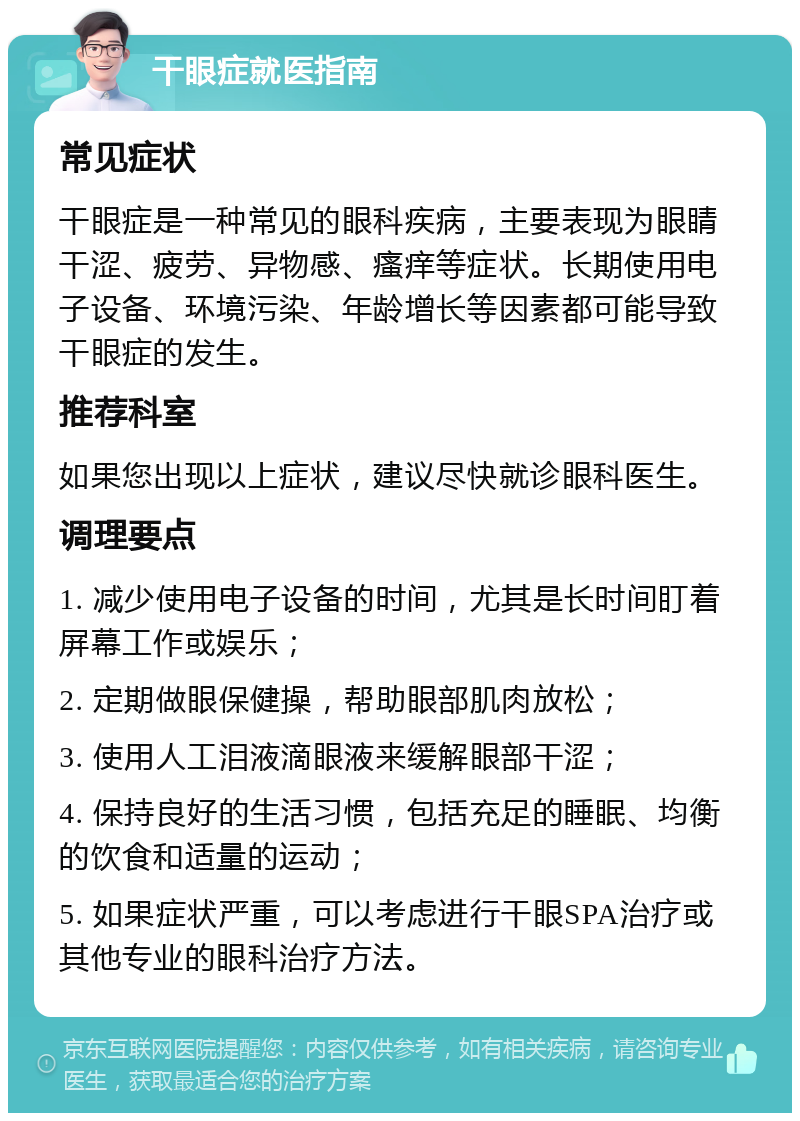 干眼症就医指南 常见症状 干眼症是一种常见的眼科疾病，主要表现为眼睛干涩、疲劳、异物感、瘙痒等症状。长期使用电子设备、环境污染、年龄增长等因素都可能导致干眼症的发生。 推荐科室 如果您出现以上症状，建议尽快就诊眼科医生。 调理要点 1. 减少使用电子设备的时间，尤其是长时间盯着屏幕工作或娱乐； 2. 定期做眼保健操，帮助眼部肌肉放松； 3. 使用人工泪液滴眼液来缓解眼部干涩； 4. 保持良好的生活习惯，包括充足的睡眠、均衡的饮食和适量的运动； 5. 如果症状严重，可以考虑进行干眼SPA治疗或其他专业的眼科治疗方法。