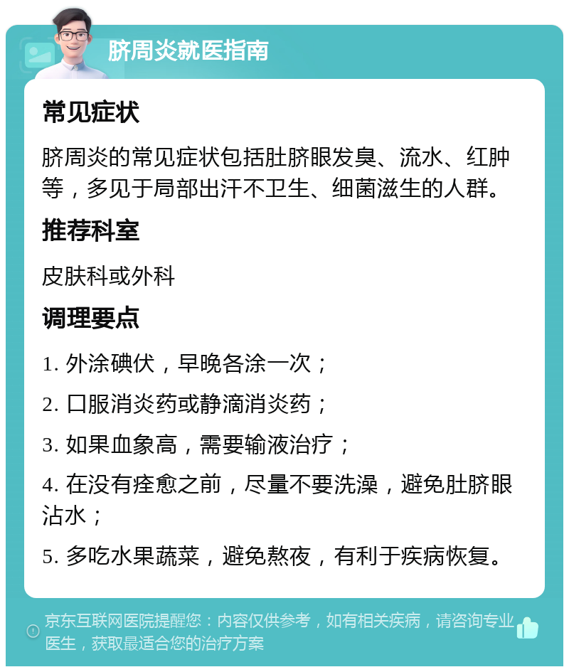 脐周炎就医指南 常见症状 脐周炎的常见症状包括肚脐眼发臭、流水、红肿等，多见于局部出汗不卫生、细菌滋生的人群。 推荐科室 皮肤科或外科 调理要点 1. 外涂碘伏，早晚各涂一次； 2. 口服消炎药或静滴消炎药； 3. 如果血象高，需要输液治疗； 4. 在没有痊愈之前，尽量不要洗澡，避免肚脐眼沾水； 5. 多吃水果蔬菜，避免熬夜，有利于疾病恢复。