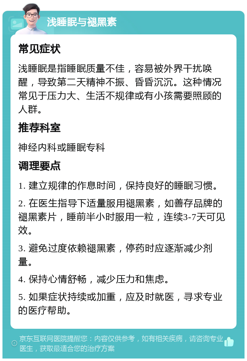 浅睡眠与褪黑素 常见症状 浅睡眠是指睡眠质量不佳，容易被外界干扰唤醒，导致第二天精神不振、昏昏沉沉。这种情况常见于压力大、生活不规律或有小孩需要照顾的人群。 推荐科室 神经内科或睡眠专科 调理要点 1. 建立规律的作息时间，保持良好的睡眠习惯。 2. 在医生指导下适量服用褪黑素，如善存品牌的褪黑素片，睡前半小时服用一粒，连续3-7天可见效。 3. 避免过度依赖褪黑素，停药时应逐渐减少剂量。 4. 保持心情舒畅，减少压力和焦虑。 5. 如果症状持续或加重，应及时就医，寻求专业的医疗帮助。