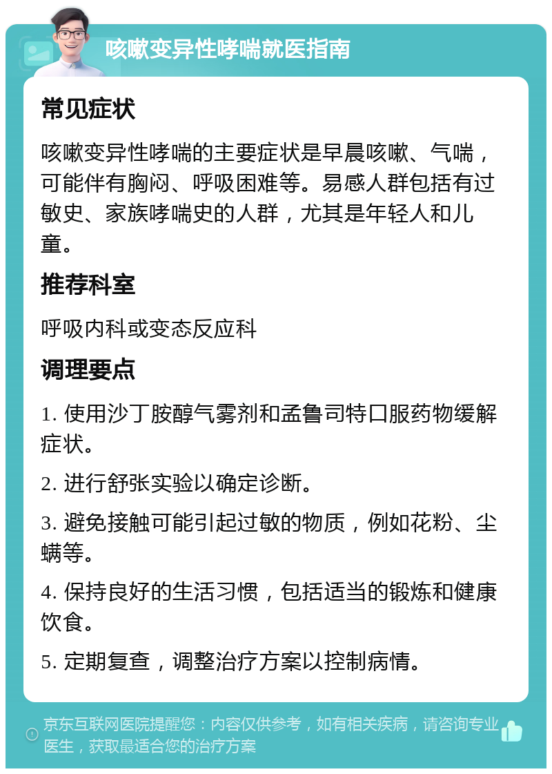 咳嗽变异性哮喘就医指南 常见症状 咳嗽变异性哮喘的主要症状是早晨咳嗽、气喘，可能伴有胸闷、呼吸困难等。易感人群包括有过敏史、家族哮喘史的人群，尤其是年轻人和儿童。 推荐科室 呼吸内科或变态反应科 调理要点 1. 使用沙丁胺醇气雾剂和孟鲁司特口服药物缓解症状。 2. 进行舒张实验以确定诊断。 3. 避免接触可能引起过敏的物质，例如花粉、尘螨等。 4. 保持良好的生活习惯，包括适当的锻炼和健康饮食。 5. 定期复查，调整治疗方案以控制病情。