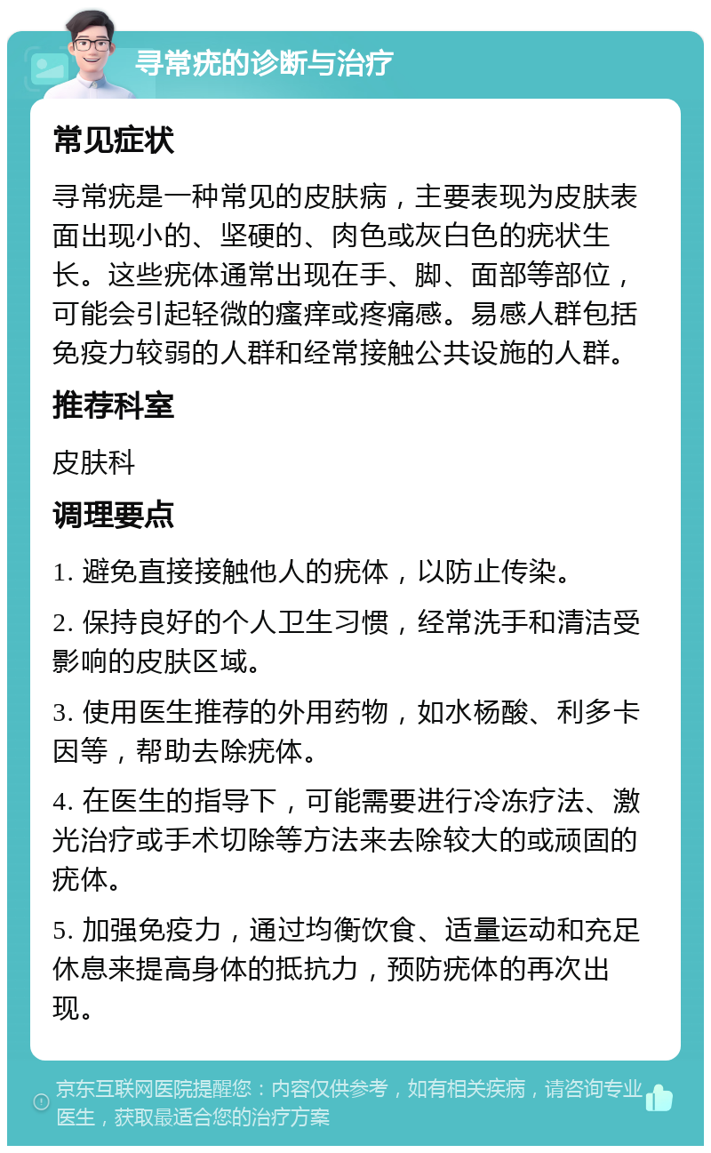 寻常疣的诊断与治疗 常见症状 寻常疣是一种常见的皮肤病，主要表现为皮肤表面出现小的、坚硬的、肉色或灰白色的疣状生长。这些疣体通常出现在手、脚、面部等部位，可能会引起轻微的瘙痒或疼痛感。易感人群包括免疫力较弱的人群和经常接触公共设施的人群。 推荐科室 皮肤科 调理要点 1. 避免直接接触他人的疣体，以防止传染。 2. 保持良好的个人卫生习惯，经常洗手和清洁受影响的皮肤区域。 3. 使用医生推荐的外用药物，如水杨酸、利多卡因等，帮助去除疣体。 4. 在医生的指导下，可能需要进行冷冻疗法、激光治疗或手术切除等方法来去除较大的或顽固的疣体。 5. 加强免疫力，通过均衡饮食、适量运动和充足休息来提高身体的抵抗力，预防疣体的再次出现。