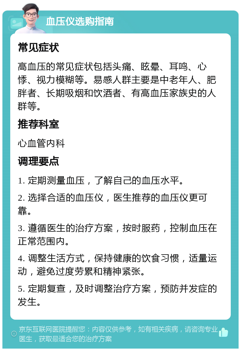 血压仪选购指南 常见症状 高血压的常见症状包括头痛、眩晕、耳鸣、心悸、视力模糊等。易感人群主要是中老年人、肥胖者、长期吸烟和饮酒者、有高血压家族史的人群等。 推荐科室 心血管内科 调理要点 1. 定期测量血压，了解自己的血压水平。 2. 选择合适的血压仪，医生推荐的血压仪更可靠。 3. 遵循医生的治疗方案，按时服药，控制血压在正常范围内。 4. 调整生活方式，保持健康的饮食习惯，适量运动，避免过度劳累和精神紧张。 5. 定期复查，及时调整治疗方案，预防并发症的发生。