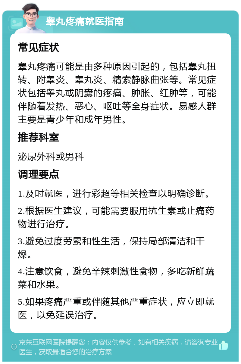 睾丸疼痛就医指南 常见症状 睾丸疼痛可能是由多种原因引起的，包括睾丸扭转、附睾炎、睾丸炎、精索静脉曲张等。常见症状包括睾丸或阴囊的疼痛、肿胀、红肿等，可能伴随着发热、恶心、呕吐等全身症状。易感人群主要是青少年和成年男性。 推荐科室 泌尿外科或男科 调理要点 1.及时就医，进行彩超等相关检查以明确诊断。 2.根据医生建议，可能需要服用抗生素或止痛药物进行治疗。 3.避免过度劳累和性生活，保持局部清洁和干燥。 4.注意饮食，避免辛辣刺激性食物，多吃新鲜蔬菜和水果。 5.如果疼痛严重或伴随其他严重症状，应立即就医，以免延误治疗。