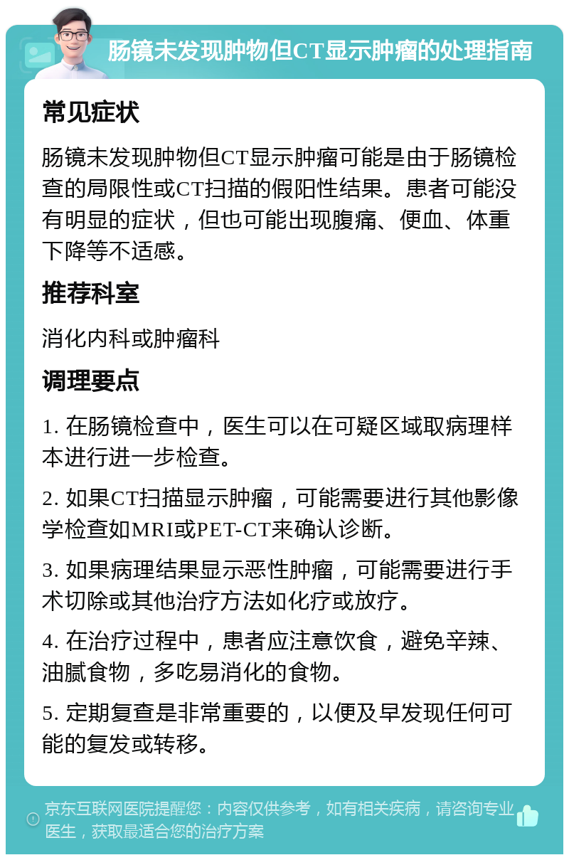 肠镜未发现肿物但CT显示肿瘤的处理指南 常见症状 肠镜未发现肿物但CT显示肿瘤可能是由于肠镜检查的局限性或CT扫描的假阳性结果。患者可能没有明显的症状，但也可能出现腹痛、便血、体重下降等不适感。 推荐科室 消化内科或肿瘤科 调理要点 1. 在肠镜检查中，医生可以在可疑区域取病理样本进行进一步检查。 2. 如果CT扫描显示肿瘤，可能需要进行其他影像学检查如MRI或PET-CT来确认诊断。 3. 如果病理结果显示恶性肿瘤，可能需要进行手术切除或其他治疗方法如化疗或放疗。 4. 在治疗过程中，患者应注意饮食，避免辛辣、油腻食物，多吃易消化的食物。 5. 定期复查是非常重要的，以便及早发现任何可能的复发或转移。