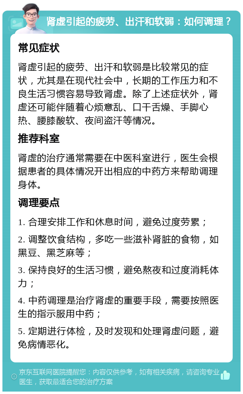 肾虚引起的疲劳、出汗和软弱：如何调理？ 常见症状 肾虚引起的疲劳、出汗和软弱是比较常见的症状，尤其是在现代社会中，长期的工作压力和不良生活习惯容易导致肾虚。除了上述症状外，肾虚还可能伴随着心烦意乱、口干舌燥、手脚心热、腰膝酸软、夜间盗汗等情况。 推荐科室 肾虚的治疗通常需要在中医科室进行，医生会根据患者的具体情况开出相应的中药方来帮助调理身体。 调理要点 1. 合理安排工作和休息时间，避免过度劳累； 2. 调整饮食结构，多吃一些滋补肾脏的食物，如黑豆、黑芝麻等； 3. 保持良好的生活习惯，避免熬夜和过度消耗体力； 4. 中药调理是治疗肾虚的重要手段，需要按照医生的指示服用中药； 5. 定期进行体检，及时发现和处理肾虚问题，避免病情恶化。