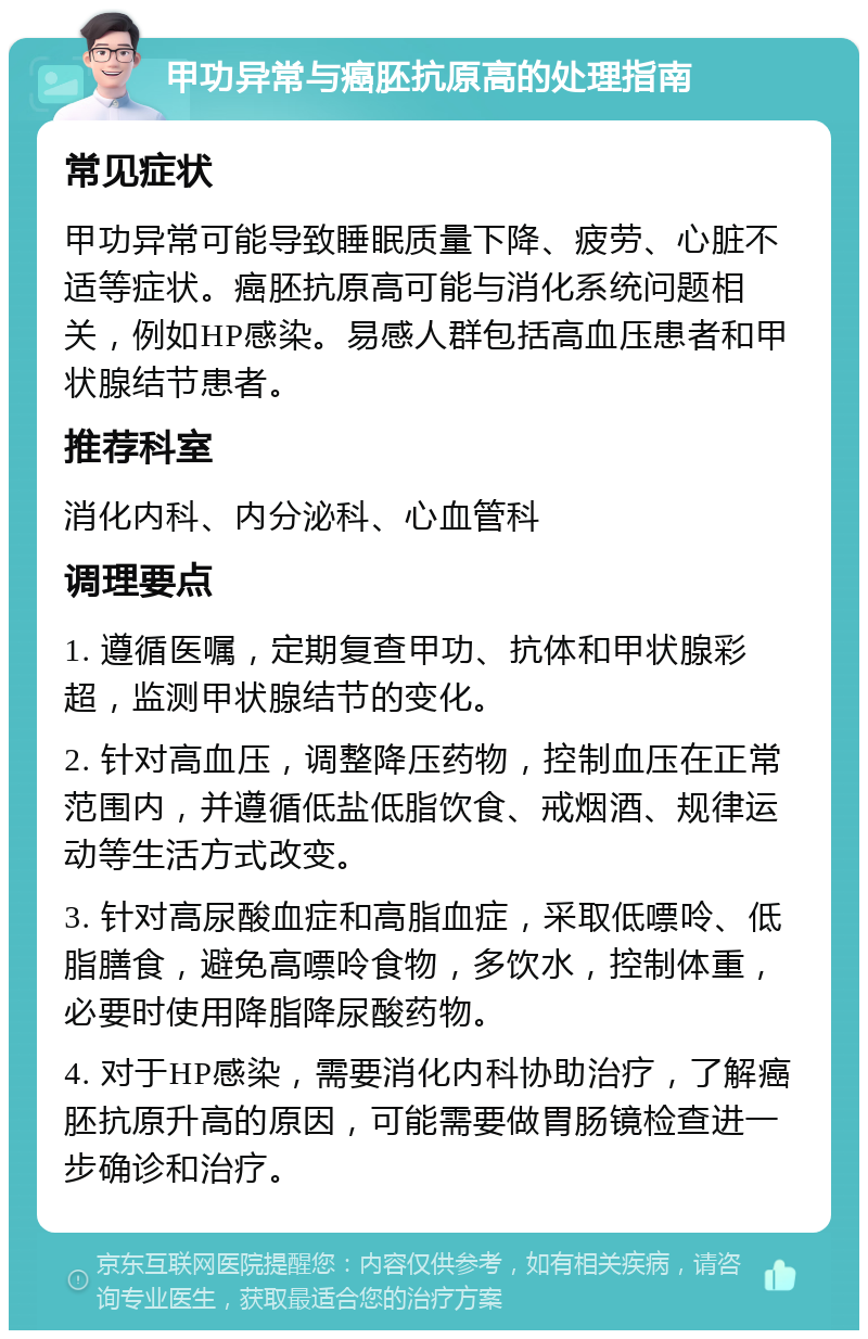 甲功异常与癌胚抗原高的处理指南 常见症状 甲功异常可能导致睡眠质量下降、疲劳、心脏不适等症状。癌胚抗原高可能与消化系统问题相关，例如HP感染。易感人群包括高血压患者和甲状腺结节患者。 推荐科室 消化内科、内分泌科、心血管科 调理要点 1. 遵循医嘱，定期复查甲功、抗体和甲状腺彩超，监测甲状腺结节的变化。 2. 针对高血压，调整降压药物，控制血压在正常范围内，并遵循低盐低脂饮食、戒烟酒、规律运动等生活方式改变。 3. 针对高尿酸血症和高脂血症，采取低嘌呤、低脂膳食，避免高嘌呤食物，多饮水，控制体重，必要时使用降脂降尿酸药物。 4. 对于HP感染，需要消化内科协助治疗，了解癌胚抗原升高的原因，可能需要做胃肠镜检查进一步确诊和治疗。