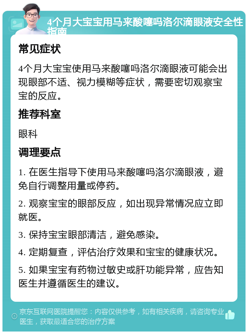 4个月大宝宝用马来酸噻吗洛尔滴眼液安全性指南 常见症状 4个月大宝宝使用马来酸噻吗洛尔滴眼液可能会出现眼部不适、视力模糊等症状，需要密切观察宝宝的反应。 推荐科室 眼科 调理要点 1. 在医生指导下使用马来酸噻吗洛尔滴眼液，避免自行调整用量或停药。 2. 观察宝宝的眼部反应，如出现异常情况应立即就医。 3. 保持宝宝眼部清洁，避免感染。 4. 定期复查，评估治疗效果和宝宝的健康状况。 5. 如果宝宝有药物过敏史或肝功能异常，应告知医生并遵循医生的建议。