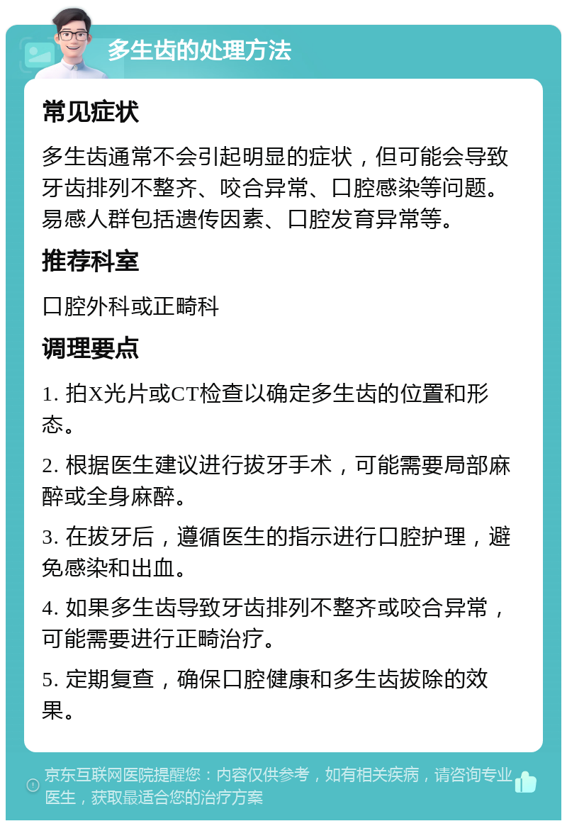 多生齿的处理方法 常见症状 多生齿通常不会引起明显的症状，但可能会导致牙齿排列不整齐、咬合异常、口腔感染等问题。易感人群包括遗传因素、口腔发育异常等。 推荐科室 口腔外科或正畸科 调理要点 1. 拍X光片或CT检查以确定多生齿的位置和形态。 2. 根据医生建议进行拔牙手术，可能需要局部麻醉或全身麻醉。 3. 在拔牙后，遵循医生的指示进行口腔护理，避免感染和出血。 4. 如果多生齿导致牙齿排列不整齐或咬合异常，可能需要进行正畸治疗。 5. 定期复查，确保口腔健康和多生齿拔除的效果。