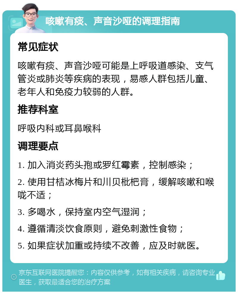 咳嗽有痰、声音沙哑的调理指南 常见症状 咳嗽有痰、声音沙哑可能是上呼吸道感染、支气管炎或肺炎等疾病的表现，易感人群包括儿童、老年人和免疫力较弱的人群。 推荐科室 呼吸内科或耳鼻喉科 调理要点 1. 加入消炎药头孢或罗红霉素，控制感染； 2. 使用甘桔冰梅片和川贝枇杷膏，缓解咳嗽和喉咙不适； 3. 多喝水，保持室内空气湿润； 4. 遵循清淡饮食原则，避免刺激性食物； 5. 如果症状加重或持续不改善，应及时就医。