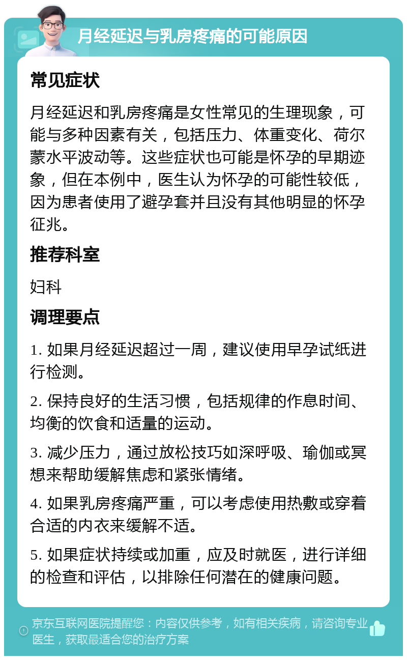 月经延迟与乳房疼痛的可能原因 常见症状 月经延迟和乳房疼痛是女性常见的生理现象，可能与多种因素有关，包括压力、体重变化、荷尔蒙水平波动等。这些症状也可能是怀孕的早期迹象，但在本例中，医生认为怀孕的可能性较低，因为患者使用了避孕套并且没有其他明显的怀孕征兆。 推荐科室 妇科 调理要点 1. 如果月经延迟超过一周，建议使用早孕试纸进行检测。 2. 保持良好的生活习惯，包括规律的作息时间、均衡的饮食和适量的运动。 3. 减少压力，通过放松技巧如深呼吸、瑜伽或冥想来帮助缓解焦虑和紧张情绪。 4. 如果乳房疼痛严重，可以考虑使用热敷或穿着合适的内衣来缓解不适。 5. 如果症状持续或加重，应及时就医，进行详细的检查和评估，以排除任何潜在的健康问题。