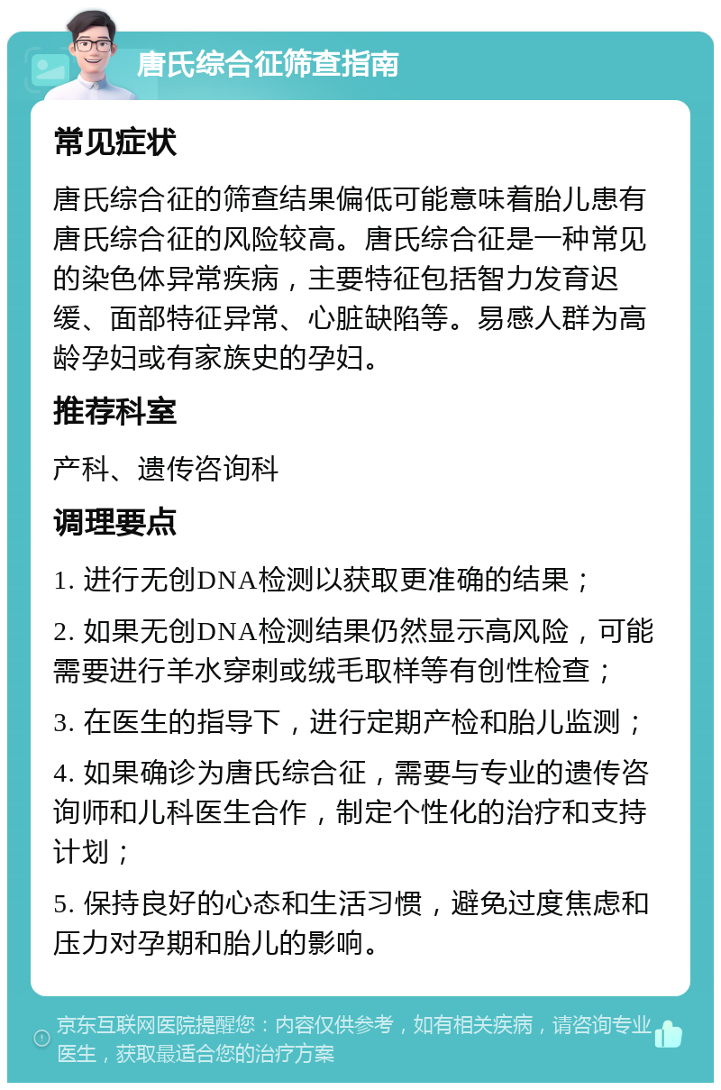 唐氏综合征筛查指南 常见症状 唐氏综合征的筛查结果偏低可能意味着胎儿患有唐氏综合征的风险较高。唐氏综合征是一种常见的染色体异常疾病，主要特征包括智力发育迟缓、面部特征异常、心脏缺陷等。易感人群为高龄孕妇或有家族史的孕妇。 推荐科室 产科、遗传咨询科 调理要点 1. 进行无创DNA检测以获取更准确的结果； 2. 如果无创DNA检测结果仍然显示高风险，可能需要进行羊水穿刺或绒毛取样等有创性检查； 3. 在医生的指导下，进行定期产检和胎儿监测； 4. 如果确诊为唐氏综合征，需要与专业的遗传咨询师和儿科医生合作，制定个性化的治疗和支持计划； 5. 保持良好的心态和生活习惯，避免过度焦虑和压力对孕期和胎儿的影响。