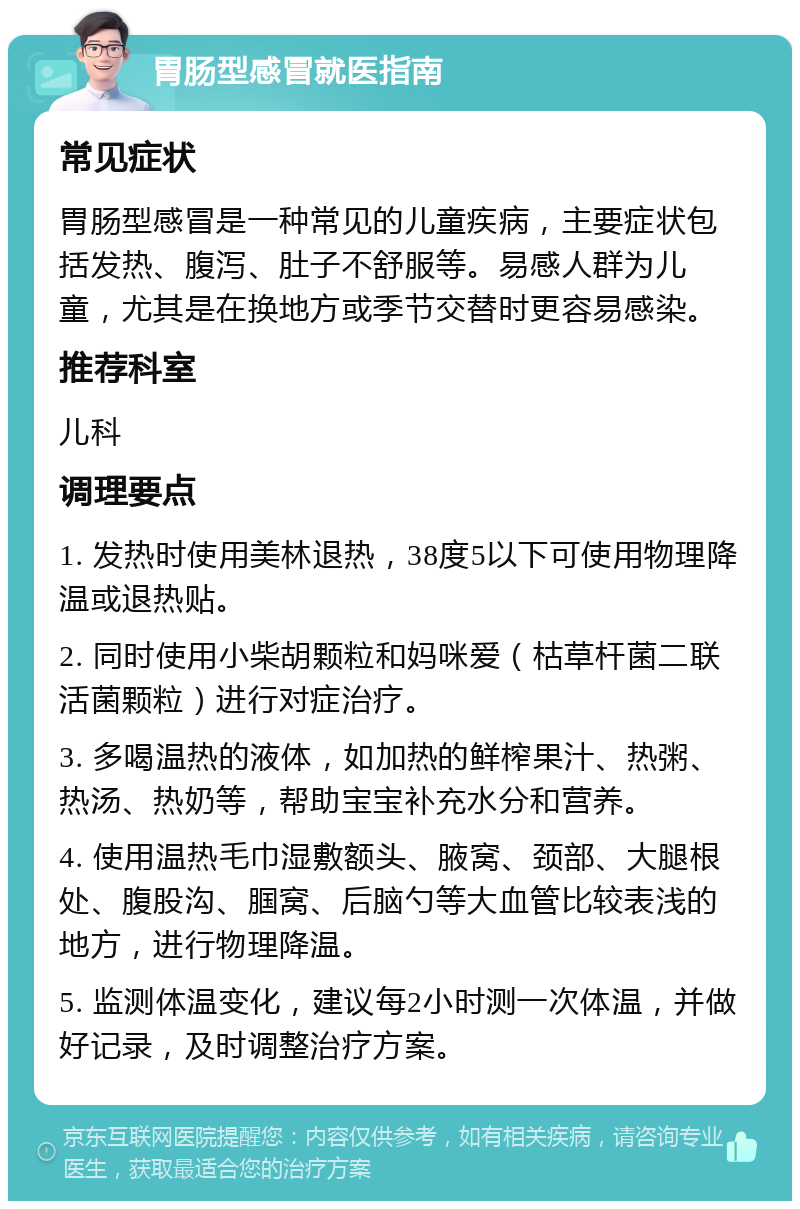 胃肠型感冒就医指南 常见症状 胃肠型感冒是一种常见的儿童疾病，主要症状包括发热、腹泻、肚子不舒服等。易感人群为儿童，尤其是在换地方或季节交替时更容易感染。 推荐科室 儿科 调理要点 1. 发热时使用美林退热，38度5以下可使用物理降温或退热贴。 2. 同时使用小柴胡颗粒和妈咪爱（枯草杆菌二联活菌颗粒）进行对症治疗。 3. 多喝温热的液体，如加热的鲜榨果汁、热粥、热汤、热奶等，帮助宝宝补充水分和营养。 4. 使用温热毛巾湿敷额头、腋窝、颈部、大腿根处、腹股沟、腘窝、后脑勺等大血管比较表浅的地方，进行物理降温。 5. 监测体温变化，建议每2小时测一次体温，并做好记录，及时调整治疗方案。