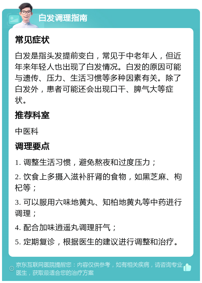 白发调理指南 常见症状 白发是指头发提前变白，常见于中老年人，但近年来年轻人也出现了白发情况。白发的原因可能与遗传、压力、生活习惯等多种因素有关。除了白发外，患者可能还会出现口干、脾气大等症状。 推荐科室 中医科 调理要点 1. 调整生活习惯，避免熬夜和过度压力； 2. 饮食上多摄入滋补肝肾的食物，如黑芝麻、枸杞等； 3. 可以服用六味地黄丸、知柏地黄丸等中药进行调理； 4. 配合加味逍遥丸调理肝气； 5. 定期复诊，根据医生的建议进行调整和治疗。