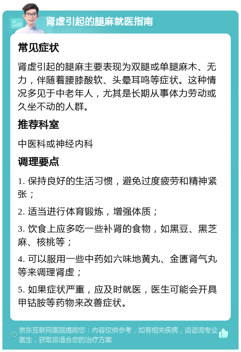 肾虚引起的腿麻就医指南 常见症状 肾虚引起的腿麻主要表现为双腿或单腿麻木、无力，伴随着腰膝酸软、头晕耳鸣等症状。这种情况多见于中老年人，尤其是长期从事体力劳动或久坐不动的人群。 推荐科室 中医科或神经内科 调理要点 1. 保持良好的生活习惯，避免过度疲劳和精神紧张； 2. 适当进行体育锻炼，增强体质； 3. 饮食上应多吃一些补肾的食物，如黑豆、黑芝麻、核桃等； 4. 可以服用一些中药如六味地黄丸、金匮肾气丸等来调理肾虚； 5. 如果症状严重，应及时就医，医生可能会开具甲钴胺等药物来改善症状。