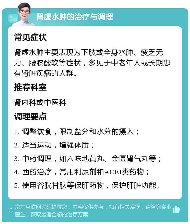 肾虚水肿的治疗与调理 常见症状 肾虚水肿主要表现为下肢或全身水肿、疲乏无力、腰膝酸软等症状，多见于中老年人或长期患有肾脏疾病的人群。 推荐科室 肾内科或中医科 调理要点 1. 调整饮食，限制盐分和水分的摄入； 2. 适当运动，增强体质； 3. 中药调理，如六味地黄丸、金匮肾气丸等； 4. 西药治疗，常用利尿剂和ACEI类药物； 5. 使用谷胱甘肽等保肝药物，保护肝脏功能。