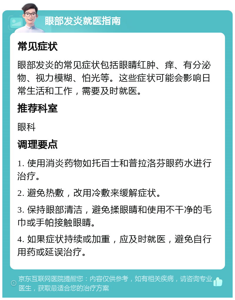 眼部发炎就医指南 常见症状 眼部发炎的常见症状包括眼睛红肿、痒、有分泌物、视力模糊、怕光等。这些症状可能会影响日常生活和工作，需要及时就医。 推荐科室 眼科 调理要点 1. 使用消炎药物如托百士和普拉洛芬眼药水进行治疗。 2. 避免热敷，改用冷敷来缓解症状。 3. 保持眼部清洁，避免揉眼睛和使用不干净的毛巾或手帕接触眼睛。 4. 如果症状持续或加重，应及时就医，避免自行用药或延误治疗。