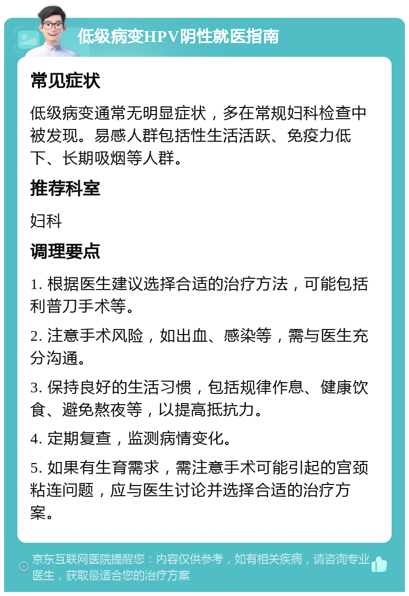 低级病变HPV阴性就医指南 常见症状 低级病变通常无明显症状，多在常规妇科检查中被发现。易感人群包括性生活活跃、免疫力低下、长期吸烟等人群。 推荐科室 妇科 调理要点 1. 根据医生建议选择合适的治疗方法，可能包括利普刀手术等。 2. 注意手术风险，如出血、感染等，需与医生充分沟通。 3. 保持良好的生活习惯，包括规律作息、健康饮食、避免熬夜等，以提高抵抗力。 4. 定期复查，监测病情变化。 5. 如果有生育需求，需注意手术可能引起的宫颈粘连问题，应与医生讨论并选择合适的治疗方案。