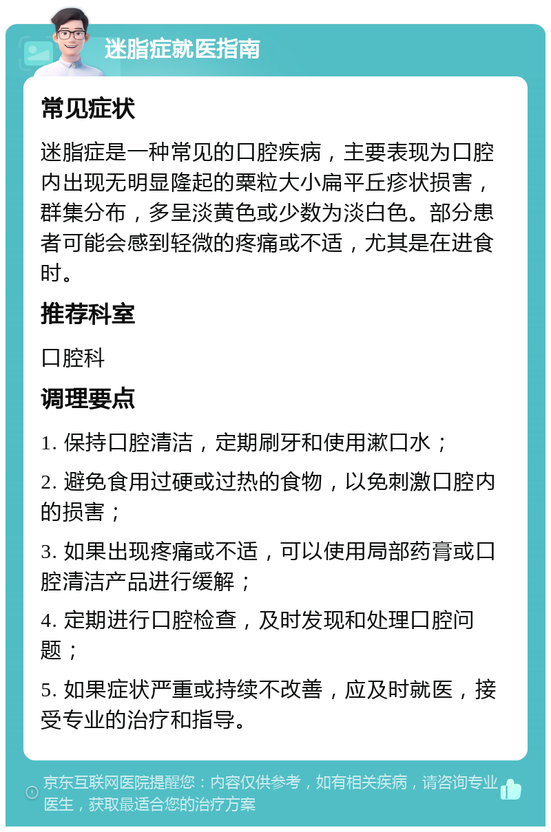 迷脂症就医指南 常见症状 迷脂症是一种常见的口腔疾病，主要表现为口腔内出现无明显隆起的粟粒大小扁平丘疹状损害，群集分布，多呈淡黄色或少数为淡白色。部分患者可能会感到轻微的疼痛或不适，尤其是在进食时。 推荐科室 口腔科 调理要点 1. 保持口腔清洁，定期刷牙和使用漱口水； 2. 避免食用过硬或过热的食物，以免刺激口腔内的损害； 3. 如果出现疼痛或不适，可以使用局部药膏或口腔清洁产品进行缓解； 4. 定期进行口腔检查，及时发现和处理口腔问题； 5. 如果症状严重或持续不改善，应及时就医，接受专业的治疗和指导。