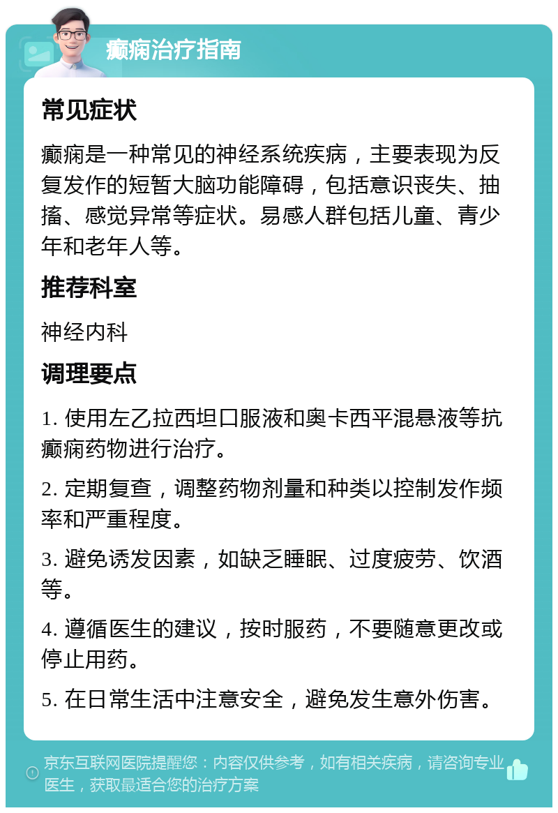 癫痫治疗指南 常见症状 癫痫是一种常见的神经系统疾病，主要表现为反复发作的短暂大脑功能障碍，包括意识丧失、抽搐、感觉异常等症状。易感人群包括儿童、青少年和老年人等。 推荐科室 神经内科 调理要点 1. 使用左乙拉西坦口服液和奥卡西平混悬液等抗癫痫药物进行治疗。 2. 定期复查，调整药物剂量和种类以控制发作频率和严重程度。 3. 避免诱发因素，如缺乏睡眠、过度疲劳、饮酒等。 4. 遵循医生的建议，按时服药，不要随意更改或停止用药。 5. 在日常生活中注意安全，避免发生意外伤害。