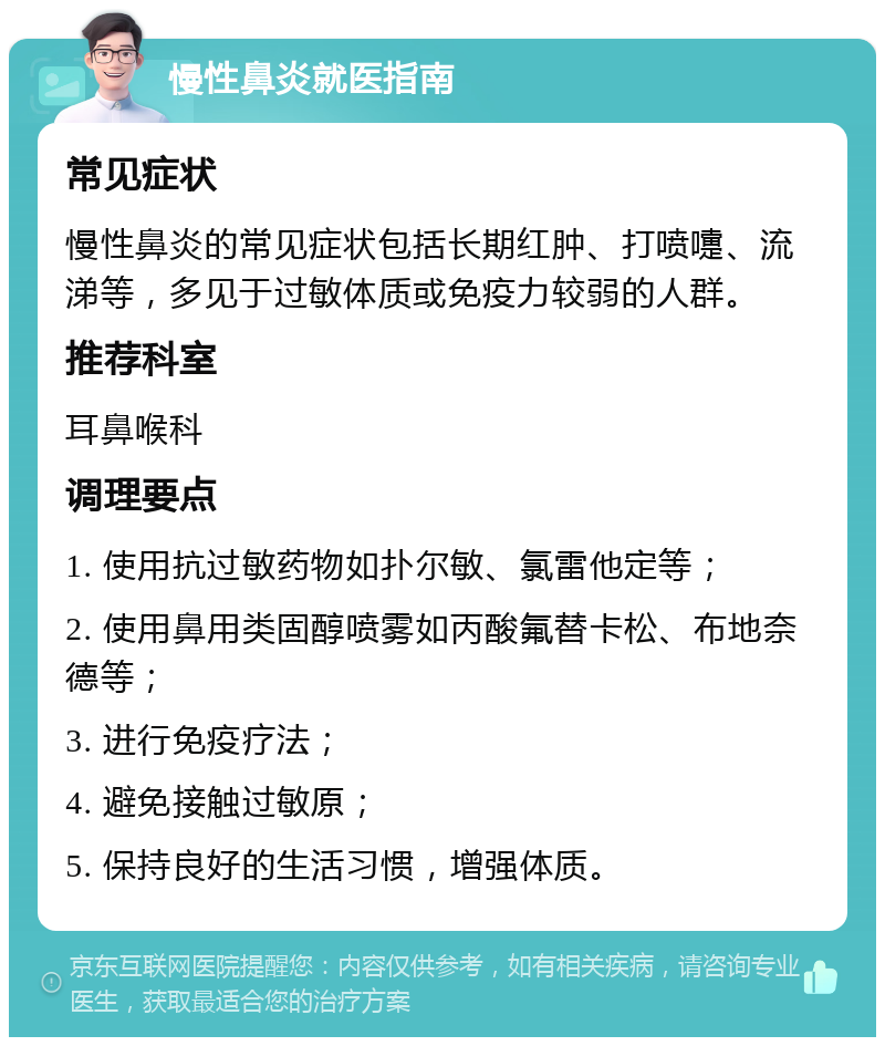 慢性鼻炎就医指南 常见症状 慢性鼻炎的常见症状包括长期红肿、打喷嚏、流涕等，多见于过敏体质或免疫力较弱的人群。 推荐科室 耳鼻喉科 调理要点 1. 使用抗过敏药物如扑尔敏、氯雷他定等； 2. 使用鼻用类固醇喷雾如丙酸氟替卡松、布地奈德等； 3. 进行免疫疗法； 4. 避免接触过敏原； 5. 保持良好的生活习惯，增强体质。