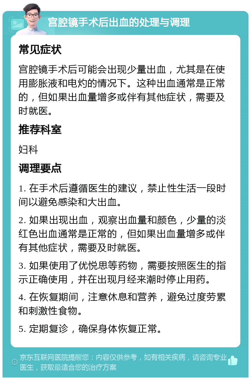 宫腔镜手术后出血的处理与调理 常见症状 宫腔镜手术后可能会出现少量出血，尤其是在使用膨胀液和电灼的情况下。这种出血通常是正常的，但如果出血量增多或伴有其他症状，需要及时就医。 推荐科室 妇科 调理要点 1. 在手术后遵循医生的建议，禁止性生活一段时间以避免感染和大出血。 2. 如果出现出血，观察出血量和颜色，少量的淡红色出血通常是正常的，但如果出血量增多或伴有其他症状，需要及时就医。 3. 如果使用了优悦思等药物，需要按照医生的指示正确使用，并在出现月经来潮时停止用药。 4. 在恢复期间，注意休息和营养，避免过度劳累和刺激性食物。 5. 定期复诊，确保身体恢复正常。