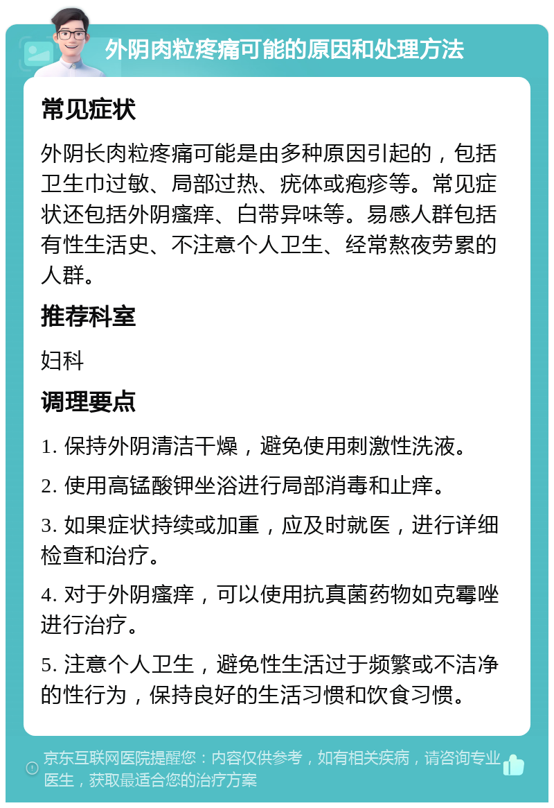 外阴肉粒疼痛可能的原因和处理方法 常见症状 外阴长肉粒疼痛可能是由多种原因引起的，包括卫生巾过敏、局部过热、疣体或疱疹等。常见症状还包括外阴瘙痒、白带异味等。易感人群包括有性生活史、不注意个人卫生、经常熬夜劳累的人群。 推荐科室 妇科 调理要点 1. 保持外阴清洁干燥，避免使用刺激性洗液。 2. 使用高锰酸钾坐浴进行局部消毒和止痒。 3. 如果症状持续或加重，应及时就医，进行详细检查和治疗。 4. 对于外阴瘙痒，可以使用抗真菌药物如克霉唑进行治疗。 5. 注意个人卫生，避免性生活过于频繁或不洁净的性行为，保持良好的生活习惯和饮食习惯。