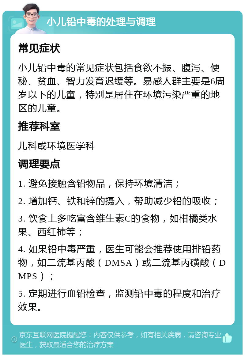 小儿铅中毒的处理与调理 常见症状 小儿铅中毒的常见症状包括食欲不振、腹泻、便秘、贫血、智力发育迟缓等。易感人群主要是6周岁以下的儿童，特别是居住在环境污染严重的地区的儿童。 推荐科室 儿科或环境医学科 调理要点 1. 避免接触含铅物品，保持环境清洁； 2. 增加钙、铁和锌的摄入，帮助减少铅的吸收； 3. 饮食上多吃富含维生素C的食物，如柑橘类水果、西红柿等； 4. 如果铅中毒严重，医生可能会推荐使用排铅药物，如二巯基丙酸（DMSA）或二巯基丙磺酸（DMPS）； 5. 定期进行血铅检查，监测铅中毒的程度和治疗效果。