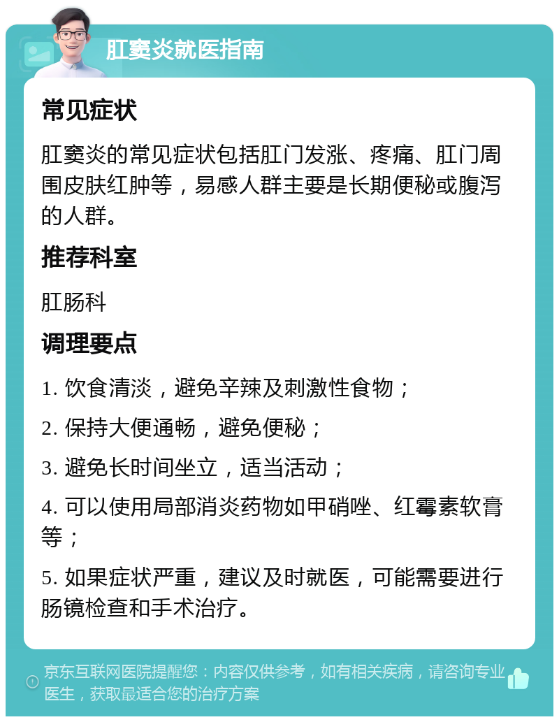 肛窦炎就医指南 常见症状 肛窦炎的常见症状包括肛门发涨、疼痛、肛门周围皮肤红肿等，易感人群主要是长期便秘或腹泻的人群。 推荐科室 肛肠科 调理要点 1. 饮食清淡，避免辛辣及刺激性食物； 2. 保持大便通畅，避免便秘； 3. 避免长时间坐立，适当活动； 4. 可以使用局部消炎药物如甲硝唑、红霉素软膏等； 5. 如果症状严重，建议及时就医，可能需要进行肠镜检查和手术治疗。