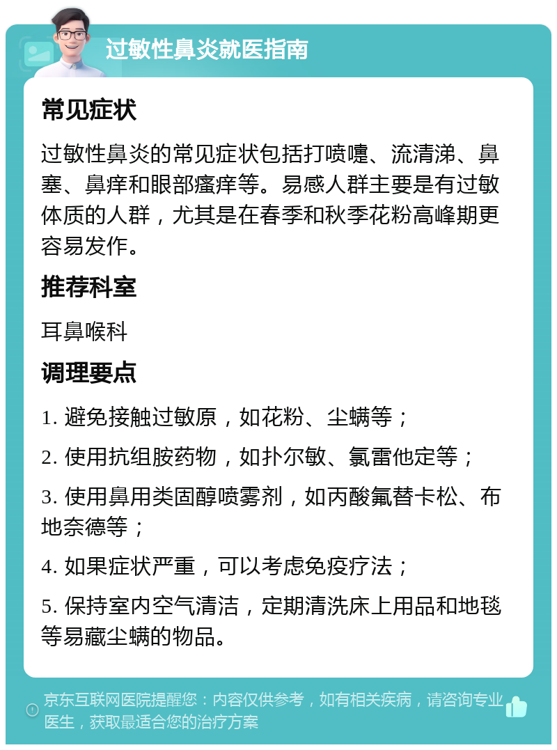 过敏性鼻炎就医指南 常见症状 过敏性鼻炎的常见症状包括打喷嚏、流清涕、鼻塞、鼻痒和眼部瘙痒等。易感人群主要是有过敏体质的人群，尤其是在春季和秋季花粉高峰期更容易发作。 推荐科室 耳鼻喉科 调理要点 1. 避免接触过敏原，如花粉、尘螨等； 2. 使用抗组胺药物，如扑尔敏、氯雷他定等； 3. 使用鼻用类固醇喷雾剂，如丙酸氟替卡松、布地奈德等； 4. 如果症状严重，可以考虑免疫疗法； 5. 保持室内空气清洁，定期清洗床上用品和地毯等易藏尘螨的物品。