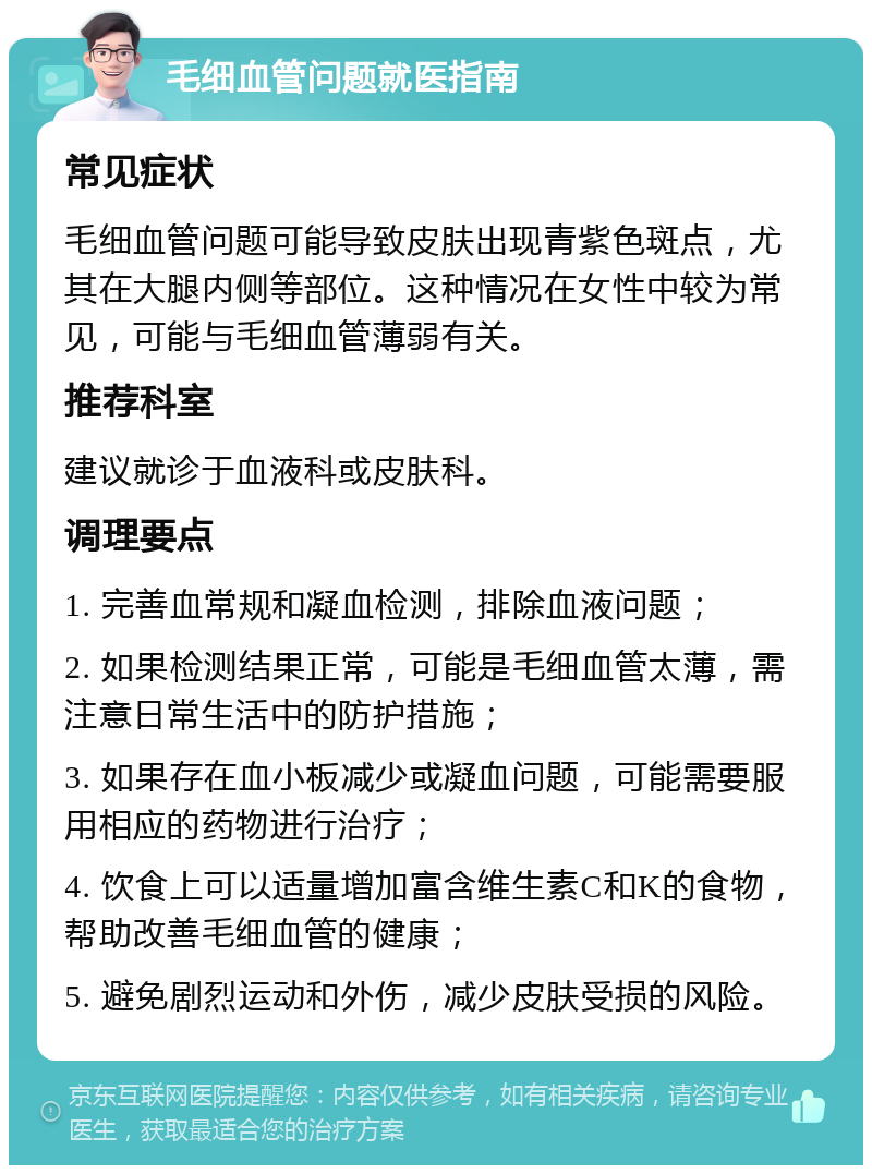 毛细血管问题就医指南 常见症状 毛细血管问题可能导致皮肤出现青紫色斑点，尤其在大腿内侧等部位。这种情况在女性中较为常见，可能与毛细血管薄弱有关。 推荐科室 建议就诊于血液科或皮肤科。 调理要点 1. 完善血常规和凝血检测，排除血液问题； 2. 如果检测结果正常，可能是毛细血管太薄，需注意日常生活中的防护措施； 3. 如果存在血小板减少或凝血问题，可能需要服用相应的药物进行治疗； 4. 饮食上可以适量增加富含维生素C和K的食物，帮助改善毛细血管的健康； 5. 避免剧烈运动和外伤，减少皮肤受损的风险。