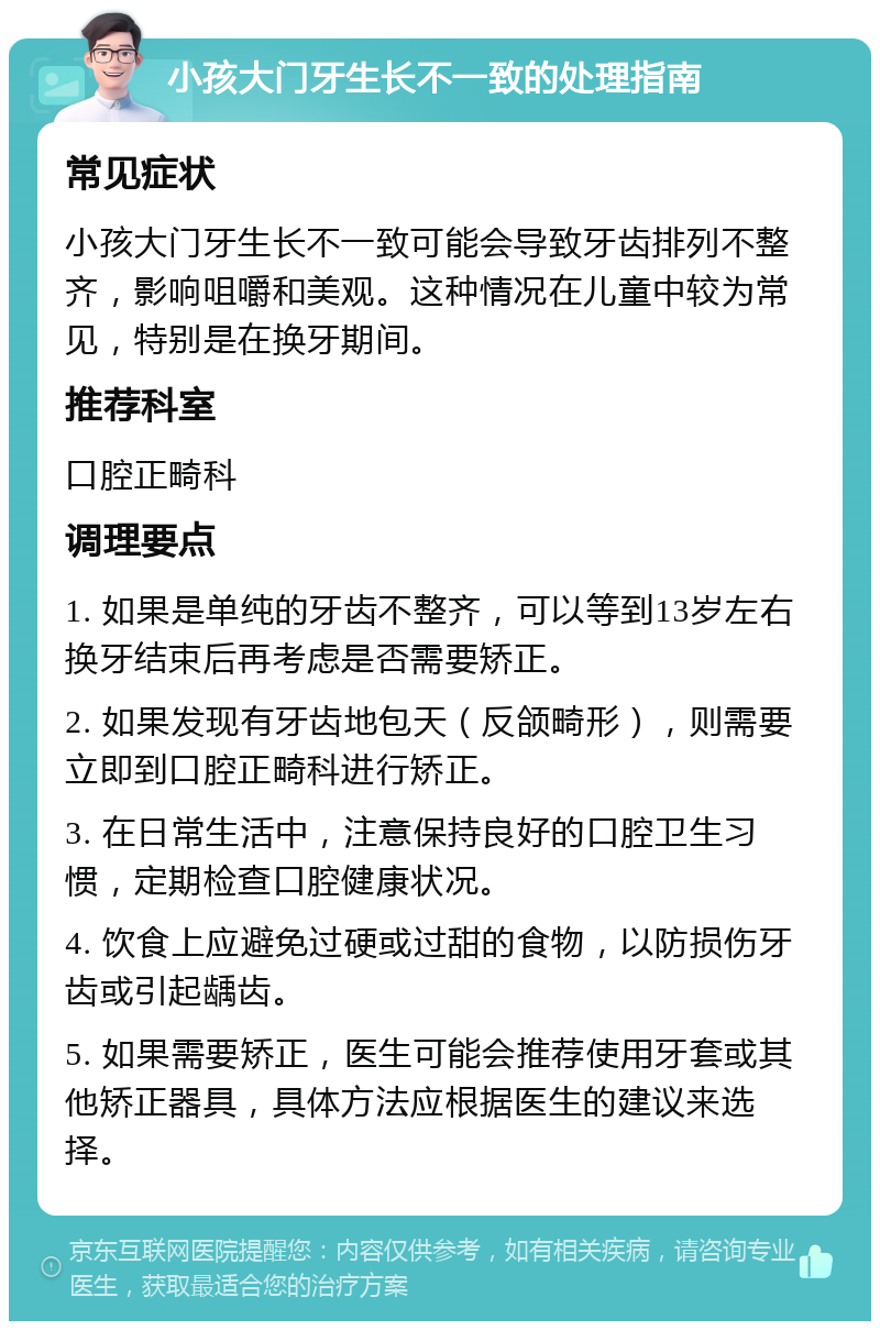 小孩大门牙生长不一致的处理指南 常见症状 小孩大门牙生长不一致可能会导致牙齿排列不整齐，影响咀嚼和美观。这种情况在儿童中较为常见，特别是在换牙期间。 推荐科室 口腔正畸科 调理要点 1. 如果是单纯的牙齿不整齐，可以等到13岁左右换牙结束后再考虑是否需要矫正。 2. 如果发现有牙齿地包天（反颌畸形），则需要立即到口腔正畸科进行矫正。 3. 在日常生活中，注意保持良好的口腔卫生习惯，定期检查口腔健康状况。 4. 饮食上应避免过硬或过甜的食物，以防损伤牙齿或引起龋齿。 5. 如果需要矫正，医生可能会推荐使用牙套或其他矫正器具，具体方法应根据医生的建议来选择。