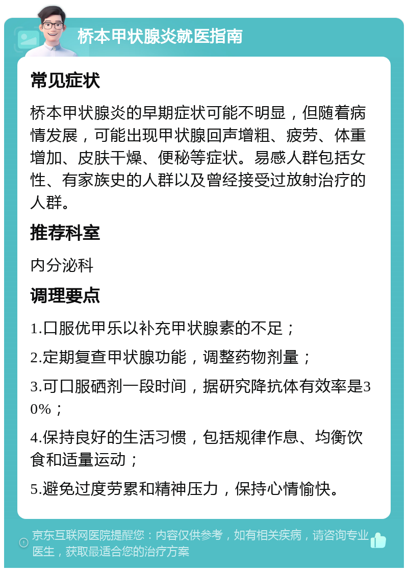 桥本甲状腺炎就医指南 常见症状 桥本甲状腺炎的早期症状可能不明显，但随着病情发展，可能出现甲状腺回声增粗、疲劳、体重增加、皮肤干燥、便秘等症状。易感人群包括女性、有家族史的人群以及曾经接受过放射治疗的人群。 推荐科室 内分泌科 调理要点 1.口服优甲乐以补充甲状腺素的不足； 2.定期复查甲状腺功能，调整药物剂量； 3.可口服硒剂一段时间，据研究降抗体有效率是30%； 4.保持良好的生活习惯，包括规律作息、均衡饮食和适量运动； 5.避免过度劳累和精神压力，保持心情愉快。