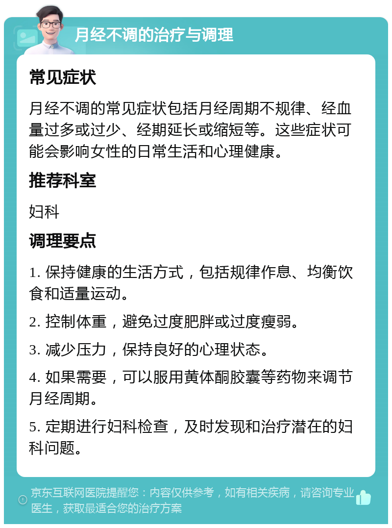 月经不调的治疗与调理 常见症状 月经不调的常见症状包括月经周期不规律、经血量过多或过少、经期延长或缩短等。这些症状可能会影响女性的日常生活和心理健康。 推荐科室 妇科 调理要点 1. 保持健康的生活方式，包括规律作息、均衡饮食和适量运动。 2. 控制体重，避免过度肥胖或过度瘦弱。 3. 减少压力，保持良好的心理状态。 4. 如果需要，可以服用黄体酮胶囊等药物来调节月经周期。 5. 定期进行妇科检查，及时发现和治疗潜在的妇科问题。