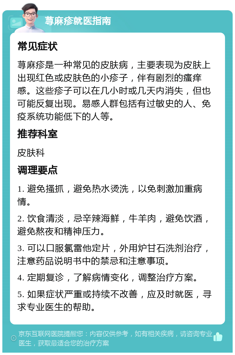 荨麻疹就医指南 常见症状 荨麻疹是一种常见的皮肤病，主要表现为皮肤上出现红色或皮肤色的小疹子，伴有剧烈的瘙痒感。这些疹子可以在几小时或几天内消失，但也可能反复出现。易感人群包括有过敏史的人、免疫系统功能低下的人等。 推荐科室 皮肤科 调理要点 1. 避免搔抓，避免热水烫洗，以免刺激加重病情。 2. 饮食清淡，忌辛辣海鲜，牛羊肉，避免饮酒，避免熬夜和精神压力。 3. 可以口服氯雷他定片，外用炉甘石洗剂治疗，注意药品说明书中的禁忌和注意事项。 4. 定期复诊，了解病情变化，调整治疗方案。 5. 如果症状严重或持续不改善，应及时就医，寻求专业医生的帮助。