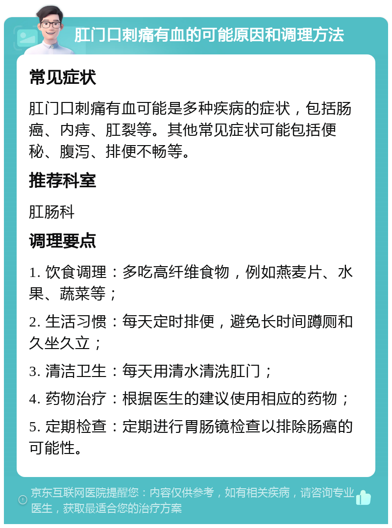 肛门口刺痛有血的可能原因和调理方法 常见症状 肛门口刺痛有血可能是多种疾病的症状，包括肠癌、内痔、肛裂等。其他常见症状可能包括便秘、腹泻、排便不畅等。 推荐科室 肛肠科 调理要点 1. 饮食调理：多吃高纤维食物，例如燕麦片、水果、蔬菜等； 2. 生活习惯：每天定时排便，避免长时间蹲厕和久坐久立； 3. 清洁卫生：每天用清水清洗肛门； 4. 药物治疗：根据医生的建议使用相应的药物； 5. 定期检查：定期进行胃肠镜检查以排除肠癌的可能性。