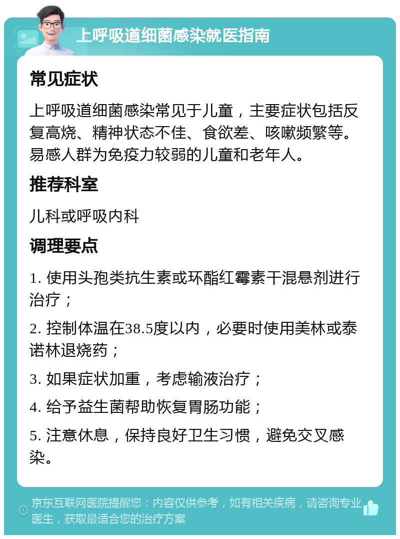 上呼吸道细菌感染就医指南 常见症状 上呼吸道细菌感染常见于儿童，主要症状包括反复高烧、精神状态不佳、食欲差、咳嗽频繁等。易感人群为免疫力较弱的儿童和老年人。 推荐科室 儿科或呼吸内科 调理要点 1. 使用头孢类抗生素或环酯红霉素干混悬剂进行治疗； 2. 控制体温在38.5度以内，必要时使用美林或泰诺林退烧药； 3. 如果症状加重，考虑输液治疗； 4. 给予益生菌帮助恢复胃肠功能； 5. 注意休息，保持良好卫生习惯，避免交叉感染。