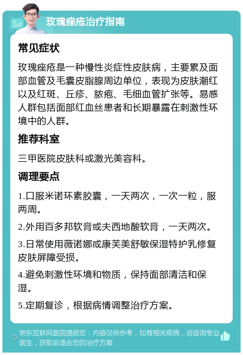 玫瑰痤疮治疗指南 常见症状 玫瑰痤疮是一种慢性炎症性皮肤病，主要累及面部血管及毛囊皮脂腺周边单位，表现为皮肤潮红以及红斑、丘疹、脓疱、毛细血管扩张等。易感人群包括面部红血丝患者和长期暴露在刺激性环境中的人群。 推荐科室 三甲医院皮肤科或激光美容科。 调理要点 1.口服米诺环素胶囊，一天两次，一次一粒，服两周。 2.外用百多邦软膏或夫西地酸软膏，一天两次。 3.日常使用薇诺娜或康芙美舒敏保湿特护乳修复皮肤屏障受损。 4.避免刺激性环境和物质，保持面部清洁和保湿。 5.定期复诊，根据病情调整治疗方案。