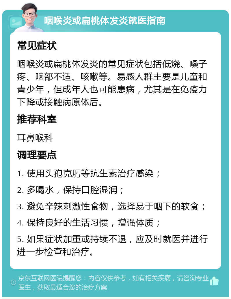 咽喉炎或扁桃体发炎就医指南 常见症状 咽喉炎或扁桃体发炎的常见症状包括低烧、嗓子疼、咽部不适、咳嗽等。易感人群主要是儿童和青少年，但成年人也可能患病，尤其是在免疫力下降或接触病原体后。 推荐科室 耳鼻喉科 调理要点 1. 使用头孢克肟等抗生素治疗感染； 2. 多喝水，保持口腔湿润； 3. 避免辛辣刺激性食物，选择易于咽下的软食； 4. 保持良好的生活习惯，增强体质； 5. 如果症状加重或持续不退，应及时就医并进行进一步检查和治疗。