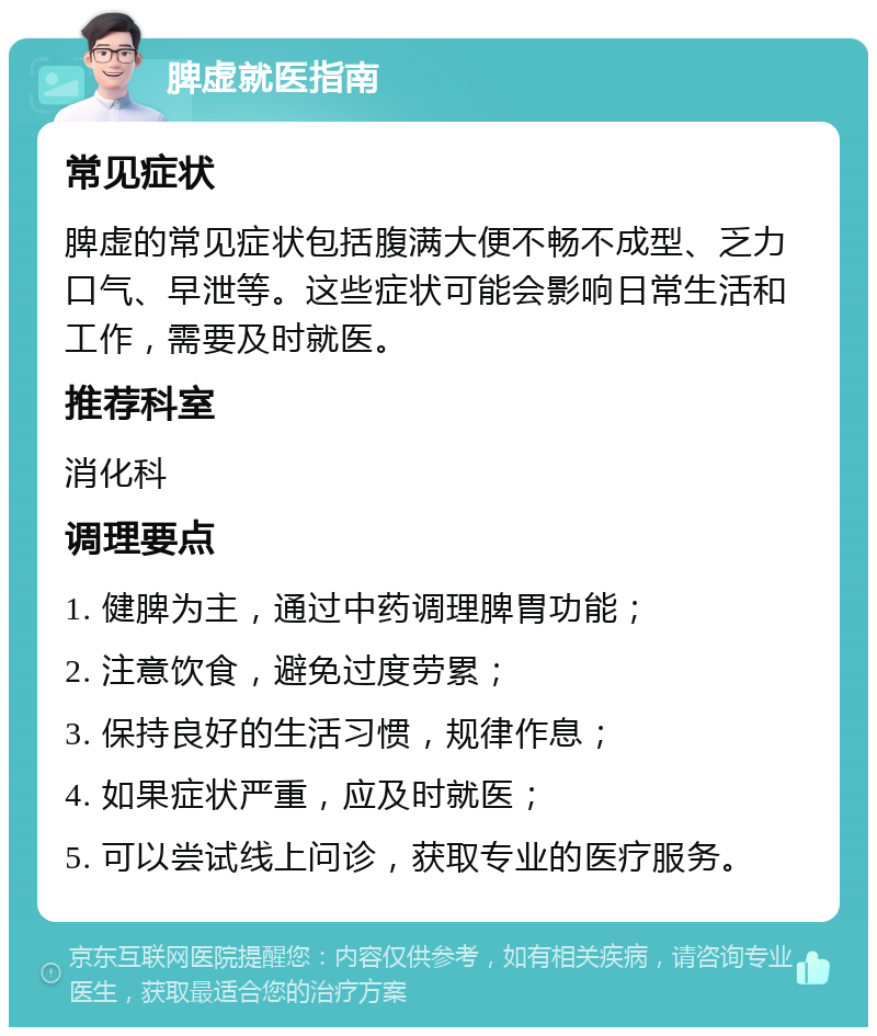 脾虚就医指南 常见症状 脾虚的常见症状包括腹满大便不畅不成型、乏力口气、早泄等。这些症状可能会影响日常生活和工作，需要及时就医。 推荐科室 消化科 调理要点 1. 健脾为主，通过中药调理脾胃功能； 2. 注意饮食，避免过度劳累； 3. 保持良好的生活习惯，规律作息； 4. 如果症状严重，应及时就医； 5. 可以尝试线上问诊，获取专业的医疗服务。