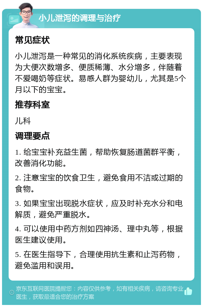 小儿泄泻的调理与治疗 常见症状 小儿泄泻是一种常见的消化系统疾病，主要表现为大便次数增多、便质稀薄、水分增多，伴随着不爱喝奶等症状。易感人群为婴幼儿，尤其是5个月以下的宝宝。 推荐科室 儿科 调理要点 1. 给宝宝补充益生菌，帮助恢复肠道菌群平衡，改善消化功能。 2. 注意宝宝的饮食卫生，避免食用不洁或过期的食物。 3. 如果宝宝出现脱水症状，应及时补充水分和电解质，避免严重脱水。 4. 可以使用中药方剂如四神汤、理中丸等，根据医生建议使用。 5. 在医生指导下，合理使用抗生素和止泻药物，避免滥用和误用。