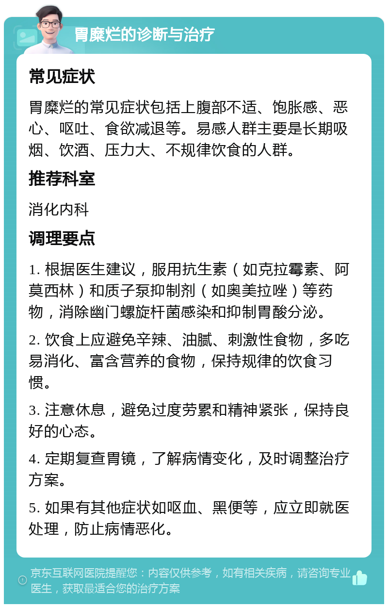 胃糜烂的诊断与治疗 常见症状 胃糜烂的常见症状包括上腹部不适、饱胀感、恶心、呕吐、食欲减退等。易感人群主要是长期吸烟、饮酒、压力大、不规律饮食的人群。 推荐科室 消化内科 调理要点 1. 根据医生建议，服用抗生素（如克拉霉素、阿莫西林）和质子泵抑制剂（如奥美拉唑）等药物，消除幽门螺旋杆菌感染和抑制胃酸分泌。 2. 饮食上应避免辛辣、油腻、刺激性食物，多吃易消化、富含营养的食物，保持规律的饮食习惯。 3. 注意休息，避免过度劳累和精神紧张，保持良好的心态。 4. 定期复查胃镜，了解病情变化，及时调整治疗方案。 5. 如果有其他症状如呕血、黑便等，应立即就医处理，防止病情恶化。